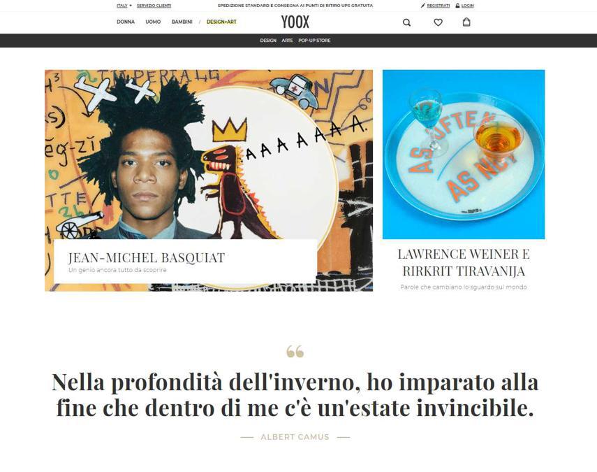 Yoox. L'area Design+Art è stata rilanciata lo scorso anno trasformandosi, con la curatela di Beatrice Trussardi, in una sorta di galleria online.
In linea con l'identità di YOOX e con la propria visione personale, la curatela di Beatrice Trussardi si propone come obiettivo quello di rendere accessibili a un pubblico più ampio l'arte e il design contemporanei concentrandosi sulle espressioni più innovative e sperimentali di entrambi. Per quanto riguarda l'assortimento, l'area propone per il design una selezione di pezzi iconici, mentre per l'arte presenta un portfolio curatissimo di opere da collezione, inclusi pezzi in edizione limitata e opere iconiche